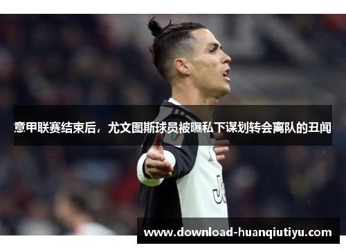 意甲联赛结束后，尤文图斯球员被曝私下谋划转会离队的丑闻
