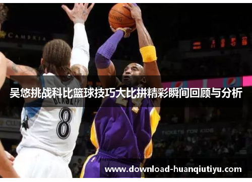 吴悠挑战科比篮球技巧大比拼精彩瞬间回顾与分析