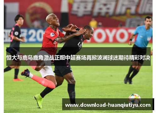 恒大与鹿岛鹿角激战正酣中超赛场再掀波澜球迷期待精彩对决