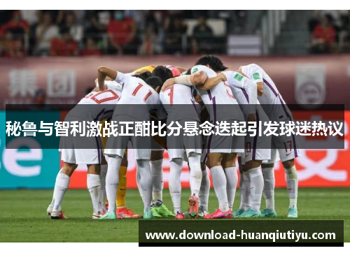 秘鲁与智利激战正酣比分悬念迭起引发球迷热议