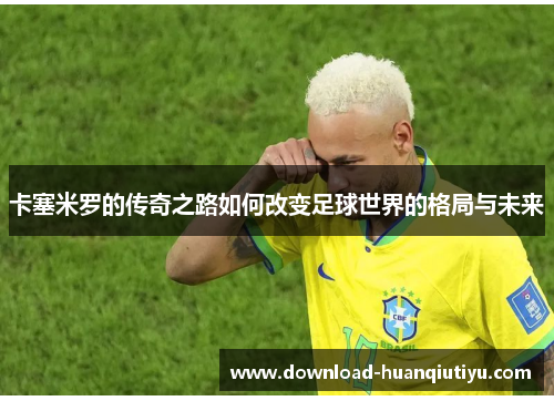 卡塞米罗的传奇之路如何改变足球世界的格局与未来