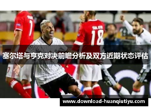 塞尔塔与亨克对决前瞻分析及双方近期状态评估